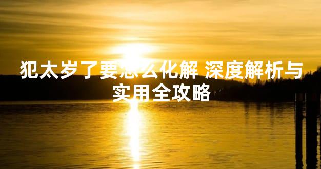 犯太岁了要怎么化解 深度解析与实用全攻略
